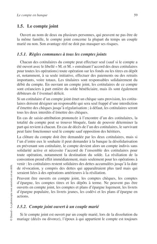 Le compte en banque 59
©Dunod–Laphotocopienonautoriséeestundélit.
1.5. Le compte joint
Ouvert au nom de deux ou plusieurs personnes, qui peuvent ne pas être de
la même famille, le compte joint concerne la plupart du temps un couple
marié ou non. Son avantage réel ne doit pas masquer ses risques.
1.5.1. Règles communes à tous les comptes joints
Chacun des cotitulaires du compte peut effectuer seul (sauf si le compte a
été ouvert avec le libellé « M. et M. » entraînant l’accord des deux cotitulaires
pour toutes les opérations) toute opération sur les fonds ou les titres en dépôt
et, notamment, à sa seule initiative, effectuer des paiements ou des retraits
importants, voire totaux. Les titulaires sont responsables solidairement du
débit du compte. En ouvrant un compte joint, les cotitulaires de ce compte
sont créanciers à part entière du solde bénéﬁciaire, mais ils sont également
débiteurs de l’éventuel déﬁcit.
Si un cotitulaire d’un compte joint émet un chèque sans provision, les cotitu-
laires doivent désigner un responsable qui sera seul frappé d’une interdiction
d’émettre des chèques jusqu’à régularisation ; à défaut, les cotitulaires seront
tous les deux interdits d’émettre des chèques.
En cas de saisie-attribution prononcée à l’encontre d’un des cotitulaires, la
totalité du compte peut se trouver bloquée, faute de pouvoir déterminer la
part qui revient à chacun. En cas de décès de l’un des cotitulaires, le survivant
peut faire fonctionner seul le compte sauf opposition des héritiers.
La clôture du compte doit être demandée par les deux cotitulaires, mais si
l’un d’entre eux le souhaite il peut demander à la banque la désolidarisation
en prévenant son cotitulaire, le compte devient alors un compte indivis sans
solidarité active et nécessite l’accord de l’ensemble des cotitulaires pour
toute opération, notamment la destination du solde. La résiliation de la
convention prend effet immédiatement, mais seulement pour les opérations à
venir : les cotitulaires restent solidaires des dettes accumulées jusqu’à la date
de révocation, y compris des dettes qui apparaîtraient plus tard mais qui
seraient liées à des opérations antérieures à la résiliation.
Peuvent être ouverts en compte joint, les comptes chèques, les comptes
d’épargne, les comptes titres et les dépôts à terme. Ne peuvent pas être
ouverts en compte joint, les comptes et plans d’épargne logement, les livrets
d’épargne populaire, les livrets jeunes, les codévi et les plans d’épargne en
actions.
1.5.2. Compte joint ouvert à un couple marié
Si le compte joint est ouvert par un couple marié, lors de la dissolution du
mariage (décès ou divorce), l’époux à qui appartient le compte est toujours
 
