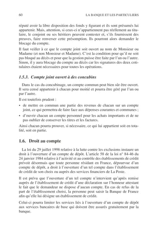 60 LA BANQUE ET LES PARTICULIERS
réputé avoir la libre disposition des fonds y ﬁgurant et ils sont présumés lui
appartenir. Mais, attention, si ceux-ci n’appartiennent pas réellement au titu-
laire, le conjoint ou ses héritiers peuvent contester et, s’ils fournissent des
preuves, faire renverser cette présomption. Ils pourront alors demander le
blocage du compte.
Il faut veiller à ce que le compte joint soit ouvert au nom de Monsieur ou
Madame (et non Monsieur et Madame). C’est la condition pour qu’il ne soit
pas bloqué au décès et pour que la gestion puisse être faite par l’un ou l’autre.
Sinon, il y aura blocage du compte au décès car les signatures des deux coti-
tulaires étaient nécessaires pour toutes les opérations.
1.5.3. Compte joint ouvert à des concubins
Dans le cas du concubinage, un compte commun peut bien sûr être ouvert.
Il sera censé appartenir à chacun pour moitié et pourra être géré par l’un ou
par l’autre.
Il est toutefois prudent :
• de mettre en commun une partie des revenus de chacun sur un compte
joint, ce qui permettra de faire face aux dépenses courantes et communes ;
• d’ouvrir chacun un compte personnel pour les achats importants et de ne
pas oublier de conserver les titres et les factures.
Ainsi chacun pourra prouver, si nécessaire, ce qui lui appartient soit en tota-
lité, soit en partie.
1.6. Droit au compte
La loi du 29 juillet 1998 relative à la lutte contre les exclusions instaure un
droit à l’ouverture d’un compte de dépôt. L’article 58 de la loi n° 84-46 du
24 janvier 1984 relative à l’activité et au contrôle des établissements de crédit
prévoit désormais que toute personne résidant en France, dépourvue d’un
compte de dépôt, a droit à l’ouverture d’un tel compte dans l’établissement
de crédit de son choix ou auprès des services ﬁnanciers de La Poste.
Il est prévu que l’ouverture d’un tel compte n’intervient qu’après remise
auprès de l’établissement de crédit d’une déclaration sur l’honneur attestant
le fait que le demandeur ne dispose d’aucun compte. En cas de refus de la
part de l’établissement choisi, la personne peut saisir la Banque de France
aﬁn qu’elle lui désigne un établissement de crédit.
Celui-ci pourra limiter les services liés à l’ouverture d’un compte de dépôt
aux services bancaires de base qui doivent être assurés gratuitement par la
banque.
 