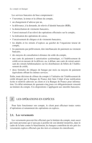 Le compte en banque 61
©Dunod–Laphotocopienonautoriséeestundélit.
Les services bancaires de base comprennent :
• l’ouverture, la tenue et la clôture du compte,
• un changement d’adresse par an,
• la délivrance, à la demande, de relevés d’identité bancaire (RIB),
• la domiciliation de virements bancaires,
• l’envoi mensuel d’un relevé des opérations effectuées sur le compte,
• la réalisation des opérations de caisse,
• l’encaissement de chèques et de virements bancaires,
• les dépôts et les retraits d’espèces au guichet de l’organisme teneur de
compte,
• les paiements par prélèvement, titre interbancaire de paiement ou virement
bancaire,
• des moyens de consultation à distance du solde du compte,
• une carte de paiement à autorisation systématique, si l’établissement de
crédit est en mesure de la délivrer, ou, à défaut, une carte de retrait autori-
sant des retraits hebdomadaires sur les distributeurs de billets de l’établis-
sement de crédit,
• deux formules de chèques de banque par mois ou moyens de paiement
équivalents offrant les mêmes services.
Enﬁn, toute décision de clôture du compte à l’initiative de l’établissement de
crédit désigné par la Banque de France doit faire l’objet d’une notiﬁcation
écrite et motivée adressée au client et à la Banque de France pour informa-
tion. Un délai minimum de quarante-cinq jours est obligatoirement consenti
au titulaire du compte. Ces dispositions s’appliquent aux interdits bancaires.
LES OPÉRATIONS EN ESPÈCES
Pour faire fonctionner son compte, le client peut effectuer toutes sortes
d’opérations et notamment des opérations en espèces.
2.1. Les versements
Les versements peuvent être effectués par le titulaire du compte, mais aussi
par toute personne qui n’aura pas à justiﬁer de son identité (toutefois, dans le
cadre de la lutte contre le blanchiment, les banques contrôlent de très près les
versements espèces effectués par des tiers et certaines les interdisent).
2
 