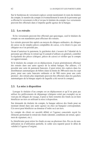 62 LA BANQUE ET LES PARTICULIERS
Sur le bordereau de versement espèces seront mentionnés le nom du titulaire
du compte, le numéro du compte et éventuellement le nom de la personne qui
a effectué le versement si elle n’est pas le titulaire du compte. Les versements
peuvent être effectués dans n’importe quelle agence de la banque.
2.2. Les retraits
Si les versements peuvent être effectués par quiconque, seul le titulaire du
compte ou son mandataire peut effectuer des retraits.
Les retraits peuvent être opérés au moyen de chèques ordinaires, de chèques
de caisse ou de simples pièces comptables de caisse, si le client n’a pas son
chéquier ou n’en possède pas.
Avant d’autoriser le paiement, le guichetier doit s’assurer de l’identité de la
personne qui effectue le retrait (qu’il connaît d’ailleurs en général), contrôler
la régularité des pièces (chèques, pièces de caisse) et vériﬁer que le compte
est approvisionné.
Si le titulaire du compte est en déplacement, il peut généralement effectuer
des retraits dans une autre agence de la même banque. Par ailleurs, s’il
possède une carte de paiement bancaire, il peut retirer des espèces dans les
distributeurs automatiques de billets (dans la limite de 300 euros tous les sept
jours, pour une carte bancaire ordinaire et de 900 euros pour une carte
premier ; des retraits plus importants peuvent être effectués dans les guichets
automatiques de la banque auprès de laquelle a été ouvert le compte).
2.3. La mise à disposition
Lorsque le titulaire d’un compte est en déplacement et qu’il ne peut pas
utiliser les prélèvements de dépannage (chéquier retiré par exemple) ou ne
veut pas de chèques de voyage, il peut se faire remettre des fonds ou en faire
bénéﬁcier un tiers en utilisant la mise à disposition.
Sur demande du titulaire du compte, la banque adresse des fonds pour un
montant donné dans une autre agence ou chez un banquier correspondant.
Cet envoi peut bénéﬁcier au donneur d’ordre ou à un tiers.
Le compte du client est aussitôt débité et l’agence concernée reçoit les
éléments permettant le retrait des fonds (identité, conditions de retrait, spéci-
men de signature, etc.).
Le bénéﬁciaire peut retirer les fonds en une ou plusieurs fois. En cas de non-
utilisation ou d’utilisation partielle, le solde sera rapatrié passé le délai de
validité à l’agence d’origine.
 