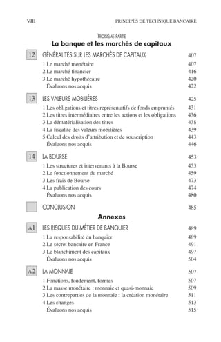 VIII PRINCIPES DE TECHNIQUE BANCAIRE
TROISIÈME PARTIE
La banque et les marchés de capitaux
GÉNÉRALITÉS SUR LES MARCHÉS DE CAPITAUX 407
1 Le marché monétaire 407
2 Le marché ﬁnancier 416
3 Le marché hypothécaire 420
4 Évaluons nos acquis 422
LES VALEURS MOBILIÈRES 425
1 Les obligations et titres représentatifs de fonds empruntés 431
2 Les titres intermédiaires entre les actions et les obligations 436
3 La dématérialisation des titres 438
4 La ﬁscalité des valeurs mobilières 439
5 Calcul des droits d’attribution et de souscription 443
6 Évaluons nos acquis 446
LA BOURSE 453
1 Les structures et intervenants à la Bourse 453
2 Le fonctionnement du marché 459
3 Les frais de Bourse 473
4 La publication des cours 474
5 Évaluons nos acquis 480
CONCLUSION 485
Annexes
LES RISQUES DU MÉTIER DE BANQUIER 489
1 La responsabilité du banquier 489
2 Le secret bancaire en France 491
3 Le blanchiment des capitaux 497
4 Évaluons nos acquis 504
LA MONNAIE 507
1 Fonctions, fondement, formes 507
2 La masse monétaire : monnaie et quasi-monnaie 509
3 Les contreparties de la monnaie : la création monétaire 511
4 Les changes 513
5 Évaluons nos acquis 515
12
13
14
A1
A2
 