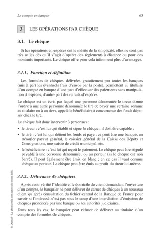 Le compte en banque 63
©Dunod–Laphotocopienonautoriséeestundélit.
LES OPÉRATIONS PAR CHÈQUE
3.1. Le chèque
Si les opérations en espèces ont le mérite de la simplicité, elles ne sont pas
très utiles dès qu’il s’agit d’opérer des règlements à distance ou pour des
montants importants. Le chèque offre pour cela inﬁniment plus d’avantages.
3.1.1. Fonction et déﬁnition
Les formules de chèques, délivrées gratuitement par toutes les banques
(mis à part les éventuels frais d’envoi par la poste), permettent au titulaire
d’un compte en banque d’une part d’effectuer des paiements sans manipula-
tion d’espèces, d’autre part des retraits d’espèces.
Le chèque est un écrit par lequel une personne dénommée le tireur donne
l’ordre à une autre personne dénommée le tiré de payer une certaine somme
au titulaire ou à un tiers, appelé le bénéﬁciaire à concurrence des fonds dépo-
sés chez le tiré.
Le chèque fait donc intervenir 3 personnes :
• le tireur : c’est lui qui établit et signe le chèque ; il doit être capable ;
• le tiré : c’est lui qui détient les fonds et paye ; ce peut être une banque, un
trésorier payeur général, le caissier général de la Caisse des Dépôts et
Consignations, une caisse de crédit municipal, etc.
• le bénéﬁciaire : c’est lui qui reçoit le paiement. Le chèque peut être stipulé
payable à une personne dénommée, ou au porteur (si le chèque est non
barré). Il peut également être émis en blanc ; en ce cas il vaut comme
chèque au porteur. Le chèque peut être émis au proﬁt du tireur lui-même.
3.1.2. Délivrance de chéquiers
Après avoir vériﬁé l’identité et le domicile du client demandant l’ouverture
d’un compte, le banquier ne peut délivrer de carnet de chèques à un nouveau
client qu’après consultation du ﬁchier central de la Banque de France pour
savoir si l’intéressé n’est pas sous le coup d’une interdiction d’émission de
chèques prononcée par une banque ou les autorités judiciaires.
Dans tous les cas, le banquier peut refuser de délivrer au titulaire d’un
compte des formules de chèques.
3
 