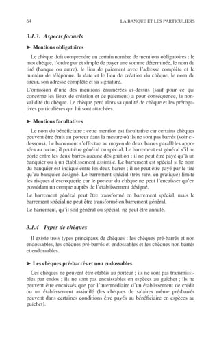 64 LA BANQUE ET LES PARTICULIERS
3.1.3. Aspects formels
➤ Mentions obligatoires
Le chèque doit comprendre un certain nombre de mentions obligatoires : le
mot chèque, l’ordre pur et simple de payer une somme déterminée, le nom du
tiré (banque ou autre), le lieu de paiement avec l’adresse complète et le
numéro de téléphone, la date et le lieu de création du chèque, le nom du
tireur, son adresse complète et sa signature.
L’omission d’une des mentions énumérées ci-dessus (sauf pour ce qui
concerne les lieux de création et de paiement) a pour conséquence, la non-
validité du chèque. Le chèque perd alors sa qualité de chèque et les préroga-
tives particulières qui lui sont attachées.
➤ Mentions facultatives
Le nom du bénéﬁciaire : cette mention est facultative car certains chèques
peuvent être émis au porteur dans la mesure où ils ne sont pas barrés (voir ci-
dessous). Le barrement s’effectue au moyen de deux barres parallèles appo-
sées au recto ; il peut être général ou spécial. Le barrement est général s’il ne
porte entre les deux barres aucune désignation ; il ne peut être payé qu’à un
banquier ou à un établissement assimilé. Le barrement est spécial si le nom
du banquier est indiqué entre les deux barres ; il ne peut être payé par le tiré
qu’au banquier désigné. Le barrement spécial (très rare, en pratique) limite
les risques d’escroquerie car le porteur du chèque ne peut l’encaisser qu’en
possédant un compte auprès de l’établissement désigné.
Le barrement général peut être transformé en barrement spécial, mais le
barrement spécial ne peut être transformé en barrement général.
Le barrement, qu’il soit général ou spécial, ne peut être annulé.
3.1.4 Types de chèques
Il existe trois types principaux de chèques : les chèques pré-barrés et non
endossables, les chèques pré-barrés et endossables et les chèques non barrés
et endossables.
➤ Les chèques pré-barrés et non endossables
Ces chèques ne peuvent être établis au porteur ; ils ne sont pas transmissi-
bles par endos ; ils ne sont pas encaissables en espèces au guichet ; ils ne
peuvent être encaissés que par l’intermédiaire d’un établissement de crédit
ou un établissement assimilé (les chèques de salaires même pré-barrés
peuvent dans certaines conditions être payés au bénéﬁciaire en espèces au
guichet).
 