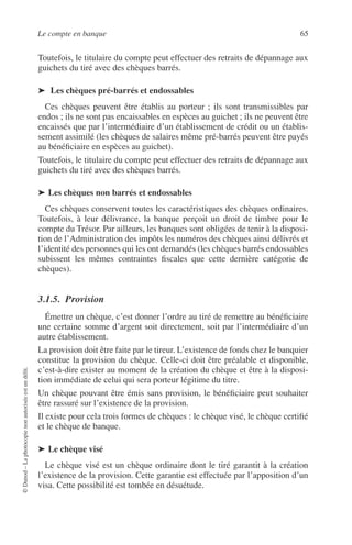 Le compte en banque 65
©Dunod–Laphotocopienonautoriséeestundélit.
Toutefois, le titulaire du compte peut effectuer des retraits de dépannage aux
guichets du tiré avec des chèques barrés.
➤ Les chèques pré-barrés et endossables
Ces chèques peuvent être établis au porteur ; ils sont transmissibles par
endos ; ils ne sont pas encaissables en espèces au guichet ; ils ne peuvent être
encaissés que par l’intermédiaire d’un établissement de crédit ou un établis-
sement assimilé (les chèques de salaires même pré-barrés peuvent être payés
au bénéﬁciaire en espèces au guichet).
Toutefois, le titulaire du compte peut effectuer des retraits de dépannage aux
guichets du tiré avec des chèques barrés.
➤ Les chèques non barrés et endossables
Ces chèques conservent toutes les caractéristiques des chèques ordinaires.
Toutefois, à leur délivrance, la banque perçoit un droit de timbre pour le
compte du Trésor. Par ailleurs, les banques sont obligées de tenir à la disposi-
tion de l’Administration des impôts les numéros des chèques ainsi délivrés et
l’identité des personnes qui les ont demandés (les chèques barrés endossables
subissent les mêmes contraintes ﬁscales que cette dernière catégorie de
chèques).
3.1.5. Provision
Émettre un chèque, c’est donner l’ordre au tiré de remettre au bénéﬁciaire
une certaine somme d’argent soit directement, soit par l’intermédiaire d’un
autre établissement.
La provision doit être faite par le tireur. L’existence de fonds chez le banquier
constitue la provision du chèque. Celle-ci doit être préalable et disponible,
c’est-à-dire exister au moment de la création du chèque et être à la disposi-
tion immédiate de celui qui sera porteur légitime du titre.
Un chèque pouvant être émis sans provision, le bénéﬁciaire peut souhaiter
être rassuré sur l’existence de la provision.
Il existe pour cela trois formes de chèques : le chèque visé, le chèque certiﬁé
et le chèque de banque.
➤ Le chèque visé
Le chèque visé est un chèque ordinaire dont le tiré garantit à la création
l’existence de la provision. Cette garantie est effectuée par l’apposition d’un
visa. Cette possibilité est tombée en désuétude.
 