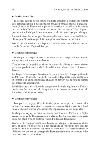 66 LA BANQUE ET LES PARTICULIERS
➤ Le chèque certiﬁé
Le chèque certiﬁé est un chèque ordinaire émis par le titulaire du compte
dont la banque atteste l’existence de la provision pendant le délai d’encaisse-
ment (8 jours en France) en apposant la mention « certiﬁé pour la somme
de… ». Le bénéﬁciaire est assuré dans ce dernier cas que, s’il fait diligence
pour remettre le chèque à l’encaissement, ce dernier sera payé par la banque.
La certiﬁcation du chèque peut être demandée par le tireur ou le bénéﬁciaire ;
elle ne peut être refusée par le tiré que pour insufﬁsance de provision.
Pour éviter les fraudes, les chèques certiﬁés ne sont plus utilisés et ont été
remplacés par les chèques de banque.
➤ Le chèque de banque
Le chèque de banque est un chèque émis par une banque soit sur l’une de
ses agences, soit sur une autre banque.
Compte tenu de la qualité du tireur, le porteur du chèque est assuré de son
paiement pendant toute la durée de validité du chèque (1 an et 8 jours en
France).
Le chèque de banque peut être demandé par un client de la banque qui lors de
sa délivrance débitera le compte du demandeur. Il peut être aussi établi pour
le compte d’un client de passage et, dans ce dernier cas, la banque exigera
des espèces en contrepartie.
Le bénéﬁciaire d’un chèque de banque doit être très vigilant, car l’escro-
querie aux faux chèques de banque est très courante notamment lors de
l’achat de véhicules d’occasion.
➤ Le chèque de voyage
Pour partir en voyage, il est facile d’emporter des espèces ou encore des
devises (monnaies étrangères) ; toutefois, cet argent liquide peut être égaré
ou volé et compromettre sérieusement le déplacement de son propriétaire.
Le chèque de voyage va éviter au touriste ou à l’homme d’affaires en dépla-
cement ce genre de désagrément, car il élimine les risques matériels de perte
ou de vol et est protégé contre le risque d’utilisation frauduleuse.
Pour cela, le voyageur achète à sa banque des chèques d’un montant déﬁni
émis en euros ou en devises ; il les présentera au paiement dans tous les
guichets de l’établissement émetteur et chez tous ses correspondants et
obtiendra des devises en contrepartie. Il pourra également les remettre à des
tiers, hôteliers ou particuliers.
 