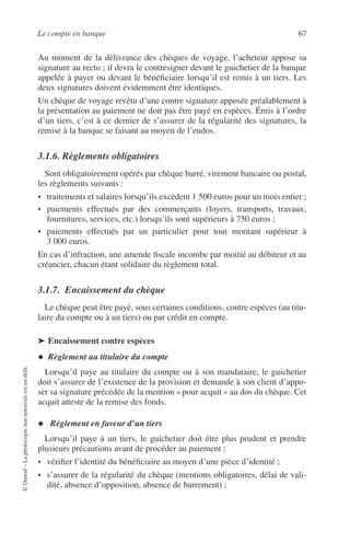 Le compte en banque 67
©Dunod–Laphotocopienonautoriséeestundélit.
Au moment de la délivrance des chèques de voyage, l’acheteur appose sa
signature au recto ; il devra le contresigner devant le guichetier de la banque
appelée à payer ou devant le bénéﬁciaire lorsqu’il est remis à un tiers. Les
deux signatures doivent évidemment être identiques.
Un chèque de voyage revêtu d’une contre signature apposée préalablement à
la présentation au paiement ne doit pas être payé en espèces. Émis à l’ordre
d’un tiers, c’est à ce dernier de s’assurer de la régularité des signatures, la
remise à la banque se faisant au moyen de l’endos.
3.1.6. Règlements obligatoires
Sont obligatoirement opérés par chèque barré, virement bancaire ou postal,
les règlements suivants :
• traitements et salaires lorsqu’ils excèdent 1 500 euros pour un mois entier ;
• paiements effectués par des commerçants (loyers, transports, travaux,
fournitures, services, etc.) lorsqu’ils sont supérieurs à 750 euros ;
• paiements effectués par un particulier pour tout montant supérieur à
3 000 euros.
En cas d’infraction, une amende ﬁscale incombe par moitié au débiteur et au
créancier, chacun étant solidaire du règlement total.
3.1.7. Encaissement du chèque
Le chèque peut être payé, sous certaines conditions, contre espèces (au titu-
laire du compte ou à un tiers) ou par crédit en compte.
➤ Encaissement contre espèces
◆ Règlement au titulaire du compte
Lorsqu’il paye au titulaire du compte ou à son mandataire, le guichetier
doit s’assurer de l’existence de la provision et demande à son client d’appo-
ser sa signature précédée de la mention « pour acquit » au dos du chèque. Cet
acquit atteste de la remise des fonds.
◆ Règlement en faveur d’un tiers
Lorsqu’il paye à un tiers, le guichetier doit être plus prudent et prendre
plusieurs précautions avant de procéder au paiement :
• vériﬁer l’identité du bénéﬁciaire au moyen d’une pièce d’identité ;
• s’assurer de la régularité du chèque (mentions obligatoires, délai de vali-
dité, absence d’opposition, absence de barrement) ;
 