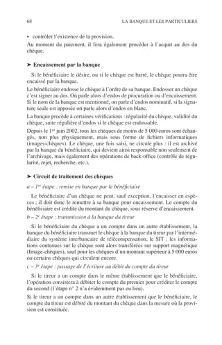 68 LA BANQUE ET LES PARTICULIERS
• contrôler l’existence de la provision.
Au moment du paiement, il fera également procéder à l’acquit au dos du
chèque.
➤ Encaissement par la banque
Si le bénéﬁciaire le désire, ou si le chèque est barré, le chèque pourra être
encaissé par la banque.
Le bénéﬁciaire endosse le chèque à l’ordre de sa banque. Endosser un chèque
c’est signer au dos. On parle alors d’endos de procuration ou d’encaissement.
Si le nom de la banque est mentionné, on parle d’endos nominatif, si la signa-
ture seule est apposée on parle alors d’endos en blanc.
La banque procède à certaines vériﬁcations : régularité du chèque, validité du
chèque, suite régulière d’endos si le chèque est endossable.
Depuis le 1er juin 2002, tous les chèques de moins de 5 000 euros sont échan-
gés, non plus physiquement, mais sous forme de ﬁchiers informatiques
(images-chèques). Le chèque, une fois saisi, ne circule plus : il est archivé
par la banque du bénéﬁciaire, qui devient ainsi responsable non seulement de
l’archivage, mais également des opérations de back-ofﬁce (contrôle de régu-
larité, rejet, recherche, etc.).
➤ Circuit de traitement des chèques
a – 1re étape : remise en banque par le bénéﬁciaire
Le bénéﬁciaire d’un chèque ne peut, sauf exception, l’encaisser en espè-
ces ; il doit donc le remettre à sa banque pour encaissement. Le compte du
bénéﬁciaire est crédité du montant du chèque, sous réserve d’encaissement.
b – 2e étape : transmission à la banque du tireur
Si le bénéﬁciaire du chèque a un compte dans un autre établissement, la
banque du bénéﬁciaire transmet le chèque à la banque du tireur par l’intermé-
diaire du système interbancaire de télécompensation, le SIT ; les informa-
tions contenues sur le chèque sont alors transférées sur support magnétique
(Image-chèques), sauf pour les chèques d’un montant supérieur à 5 000 euros
ou certains chèques qui circulent encore.
c – 3e étape : passage de l’écriture au débit du compte du tireur
Si le tireur a un compte dans le même établissement que le bénéﬁciaire,
l’opération consistera à débiter le compte du premier pour créditer le compte
du second (l’étape n° 2 n’a évidemment pas eu lieu).
Si le tireur a un compte dans un autre établissement que le bénéﬁciaire, le
compte du tireur est débité du montant du chèque dans la mesure où la provi-
sion est constituée.
 