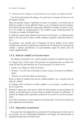 Le compte en banque 69
©Dunod–Laphotocopienonautoriséeestundélit.
d – Traitement des chèques se présentant sur un compte non approvisionné
Lors de la présentation du chèque, il se peut que le compte du tireur ne soit
pas approvisionné.
Dans un premier temps, l’opération est mise en suspens, c’est-à-dire que le
débit en compte n’est pas déﬁnitif. Dans ce cas, le banquier du tireur dispose
d’un délai soit pour procéder au passage déﬁnitif en compte soit pour le reje-
ter et le rendre en compensation à son confrère pour contre-passation de
l’écriture au compte du bénéﬁciaire.
Le délai de suspens pour défaut de provision est de 8 jours ; ce délai peut être
porté à 60 jours pour d’autres motifs (chèque irrégulier, utilisation abusive,
etc.).
En pratique, cela signiﬁe que le banquier du tireur dispose d’une durée
variable pour prendre sa décision en fonction de l’évolution de la position du
compte : remises postérieures à la présentation, appel du client, prise de
risque supplémentaire.
3.1.8. Délai de validité et d’encaissement
Un chèque est payable à vue ; toute mention contraire est réputée non écrite.
Le chèque doit, d’autre part, être présenté au paiement dans un délai très
court dit délai de présentation (ou d’encaissement). Ce délai est de :
• 8 jours si le chèque est émis en France ;
• 20 jours s’il a été émis en Europe ou dans un pays riverain de la Méditer-
ranée ;
• 70 jours s’il a été émis dans un autre pays.
Passé ce délai, le chèque reste encore valable pendant 1 an ; on parle alors de
délai de validité.
Un chèque émis en France est donc valable 1 an et 8 jours ; au-delà, on dit
qu’il est prescrit.
Pendant l’année qui court entre le délai de présentation et la prescription du
chèque, le tiré doit payer si la provision au compte du tireur est sufﬁsante ; le
porteur du chèque perd cependant certains de ses recours en cas de non-paie-
ment.
Ni le décès du tireur, ni son incapacité survenant après l’émission ne peuvent
faire opposition au paiement.
3.1.9. Opposition au paiement
Il ne peut être fait opposition au paiement d’un chèque par le tireur qu’en
cas de perte, de vol, d’utilisation frauduleuse du chèque, de redressement ou
liquidation judiciaire du bénéﬁciaire.
 