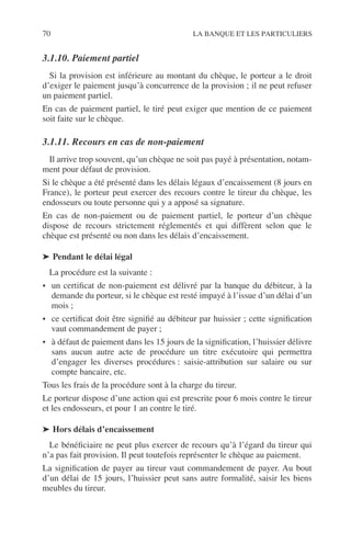 70 LA BANQUE ET LES PARTICULIERS
3.1.10. Paiement partiel
Si la provision est inférieure au montant du chèque, le porteur a le droit
d’exiger le paiement jusqu’à concurrence de la provision ; il ne peut refuser
un paiement partiel.
En cas de paiement partiel, le tiré peut exiger que mention de ce paiement
soit faite sur le chèque.
3.1.11. Recours en cas de non-paiement
Il arrive trop souvent, qu’un chèque ne soit pas payé à présentation, notam-
ment pour défaut de provision.
Si le chèque a été présenté dans les délais légaux d’encaissement (8 jours en
France), le porteur peut exercer des recours contre le tireur du chèque, les
endosseurs ou toute personne qui y a apposé sa signature.
En cas de non-paiement ou de paiement partiel, le porteur d’un chèque
dispose de recours strictement réglementés et qui diffèrent selon que le
chèque est présenté ou non dans les délais d’encaissement.
➤ Pendant le délai légal
La procédure est la suivante :
• un certiﬁcat de non-paiement est délivré par la banque du débiteur, à la
demande du porteur, si le chèque est resté impayé à l’issue d’un délai d’un
mois ;
• ce certiﬁcat doit être signiﬁé au débiteur par huissier ; cette signiﬁcation
vaut commandement de payer ;
• à défaut de paiement dans les 15 jours de la signiﬁcation, l’huissier délivre
sans aucun autre acte de procédure un titre exécutoire qui permettra
d’engager les diverses procédures : saisie-attribution sur salaire ou sur
compte bancaire, etc.
Tous les frais de la procédure sont à la charge du tireur.
Le porteur dispose d’une action qui est prescrite pour 6 mois contre le tireur
et les endosseurs, et pour 1 an contre le tiré.
➤ Hors délais d’encaissement
Le bénéﬁciaire ne peut plus exercer de recours qu’à l’égard du tireur qui
n’a pas fait provision. Il peut toutefois représenter le chèque au paiement.
La signiﬁcation de payer au tireur vaut commandement de payer. Au bout
d’un délai de 15 jours, l’huissier peut sans autre formalité, saisir les biens
meubles du tireur.
 