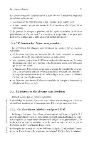 Le compte en banque 71
©Dunod–Laphotocopienonautoriséeestundélit.
Les délais de recours sont très stricts et sont calculés à partir de l’expiration
du délai de présentation :
• 1 an : recours du porteur contre le tiré (banque) qui a la provision ;
• 6 mois : recours du porteur contre le tireur (émetteur du chèque) et les
endosseurs.
Si le porteur du chèque a présenté celui-ci après expiration du délai de
présentation ou n’a pas exercé ses recours en temps utile, il ne peut plus
poursuivre le tireur que si celui-ci n’avait pas fait provision.
3.1.12. Prévention des chèques sans provision
La prévention des chèques sans provision est assurée par les mesures
suivantes :
• vériﬁcations imposées au banquier lors de toute ouverture de compte
(identité, domicile, interdiction bancaire ou judiciaire) ;
• tout banquier peut refuser de délivrer au titulaire du compte des formules
de chèques, décision qu’il prendra s’il a le moindre doute sur l’utilisation
qu’en fera son client ;
• le bénéﬁciaire d’un chèque est en droit d’exiger du remettant la présenta-
tion d’un document ofﬁciel revêtu d’une photo prouvant son identité ; il
peut également consulter un ﬁchier informatique pour savoir si le chèque a
été émis ou non régulièrement ;
• les formules mentionnent l’adresse du titulaire du compte et le numéro de
téléphone de l’agence tirée.
3.2. La répression des chèques sans provision
Elle est assurée par les mesures suivantes.
La loi oblige les banques à prévenir leurs clients avant tout rejet de chèque en
attirant leur attention sur les conséquences d’un chèque sans provision.
3.2.1. Cas des chèques inférieurs ou égaux à 15 €
La banque doit payer les chèques d’un montant inférieur ou égal à 15 €
pour lesquels la provision est inexistante ou insufﬁsante. La banque est toute-
fois dispensée de payer de tels chèques si le chèque lui est présenté plus d’un
mois après sa date de création ou si le motif de rejet ne relève pas de
l’absence ou de l’insufﬁsance de provision.
Le banquier qui a payé un chèque inférieur ou égal à 15 €, malgré l’inexis-
tence ou l’insufﬁsance de provision, est subrogé d’ofﬁce dans les droits et
 