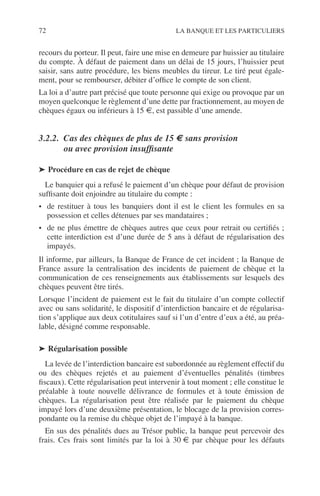 72 LA BANQUE ET LES PARTICULIERS
recours du porteur. Il peut, faire une mise en demeure par huissier au titulaire
du compte. À défaut de paiement dans un délai de 15 jours, l’huissier peut
saisir, sans autre procédure, les biens meubles du tireur. Le tiré peut égale-
ment, pour se rembourser, débiter d’ofﬁce le compte de son client.
La loi a d’autre part précisé que toute personne qui exige ou provoque par un
moyen quelconque le règlement d’une dette par fractionnement, au moyen de
chèques égaux ou inférieurs à 15 €, est passible d’une amende.
3.2.2. Cas des chèques de plus de 15 € sans provision
ou avec provision insufﬁsante
➤ Procédure en cas de rejet de chèque
Le banquier qui a refusé le paiement d’un chèque pour défaut de provision
sufﬁsante doit enjoindre au titulaire du compte :
• de restituer à tous les banquiers dont il est le client les formules en sa
possession et celles détenues par ses mandataires ;
• de ne plus émettre de chèques autres que ceux pour retrait ou certiﬁés ;
cette interdiction est d’une durée de 5 ans à défaut de régularisation des
impayés.
Il informe, par ailleurs, la Banque de France de cet incident ; la Banque de
France assure la centralisation des incidents de paiement de chèque et la
communication de ces renseignements aux établissements sur lesquels des
chèques peuvent être tirés.
Lorsque l’incident de paiement est le fait du titulaire d’un compte collectif
avec ou sans solidarité, le dispositif d’interdiction bancaire et de régularisa-
tion s’applique aux deux cotitulaires sauf si l’un d’entre d’eux a été, au préa-
lable, désigné comme responsable.
➤ Régularisation possible
La levée de l’interdiction bancaire est subordonnée au règlement effectif du
ou des chèques rejetés et au paiement d’éventuelles pénalités (timbres
ﬁscaux). Cette régularisation peut intervenir à tout moment ; elle constitue le
préalable à toute nouvelle délivrance de formules et à toute émission de
chèques. La régularisation peut être réalisée par le paiement du chèque
impayé lors d’une deuxième présentation, le blocage de la provision corres-
pondante ou la remise du chèque objet de l’impayé à la banque.
En sus des pénalités dues au Trésor public, la banque peut percevoir des
frais. Ces frais sont limités par la loi à 30 € par chèque pour les défauts
 