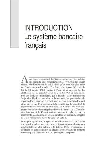 INTRODUCTION
Le système bancaire
français
vec le développement de l’économie, les pouvoirs publics
ont souhaité une concurrence plus vive entre les divers
réseaux de distribution du crédit ainsi qu’un contrôle plus strict
des établissements de crédit ; c’est dans ce but qu’ont été votées la
loi du 24 janvier 1984 relative à l’activité et au contrôle des
établissements de crédit et la loi du 2 juillet 1996 de modernisa-
tion des activités ﬁnancières, qui a modiﬁé la loi bancaire du
24 janvier 1984, en étendant à l’ensemble des prestataires de
services d’investissement, c’est-à-dire les établissements de crédit
et les entreprises d’investissement, la compétence du Comité de la
réglementation bancaire et ﬁnancière, du Comité des établisse-
ments de crédit et des entreprises d’investissement, de la Commis-
sion bancaire et du Conseil national du crédit et du titre. À ces
réglementations nationales se sont ajoutées les contraintes légales
nées des recommandations de Bâle I et Bâle II.
Peu à peu réglementé, le système bancaire comprend des établis-
sements de crédit et des entreprises d’investissement, des organes
représentatifs et des autorités de tutelle. Cette organisation a
contraint les établissements de crédit à évoluer dans un contexte
économique et réglementaire de plus en plus complexe.
A
 
