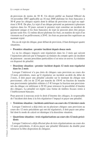 Le compte en banque 73
©Dunod–Laphotocopienonautoriséeestundélit.
de provision de moins de 50 €. Un décret publié au Journal Ofﬁciel du
16 novembre 2007 applicable au 16 mai 2008 plafonne les frais bancaires à
50 € pour les chèques rejetés dont le défaut de provision est égal ou supé-
rieur à 50 €. De plus, Le rejet d’un chèque présenté au paiement à plusieurs
reprises dans les 30 jours suivant le premier rejet constitue un incident de
paiement unique et les frais bancaires de rejet ne peuvent alors être perçus
qu'une seule fois. Ce même décret plafonne les frais, en matière de rejet d’un
virement ou d’un prélèvement, à 20 € ; les frais ne pouvant être supérieurs au
montant rejeté.
En cas de rejet de chèque, pour défaut de provision, il faut distinguer quatre
situations.
• Première situation : premier incident depuis douze mois
Le ou les chèques impayés sont régularisés dans les 2 mois qui suivent
l’injonction adressée par le banquier au titulaire du compte après un incident
de paiement : aucune procédure particulière n’est mise en œuvre. Le titulaire
est dispensé de pénalité.
• Deuxième situation : premier incident depuis 12 mois non régularisé
dans les 2 mois
Lorsque l’intéressé n’a pas émis de chèques sans provision au cours des
12 mois précédents, mais qu’il régularise un incident au-delà du délai de
2 mois, il doit payer une pénalité calculée sur le montant du chèque non
provisionné ; elle est de 22 € par tranche de 150 € ou fraction de tranche
non provisionnée (pénalités réduites à 5 € lorsque la fraction non provision-
née du chèque est inférieure à 50 €) pour retrouver la possibilité d’émettre
des chèques. La pénalité est réglée sous forme de timbres ﬁscaux remis à
l’établissement bancaire.
Pour pouvoir à nouveau avoir le droit d’émettre des chèques, le responsable
de l’incident doit donc à la fois régulariser l’impayé et payer une pénalité.
• Troisième situation : incidents antérieurs au cours des 12 derniers mois
Lorsque l’intéressé a déjà émis un ou plusieurs chèques sans provision au
cours des 12 mois précédents qui ont été régularisés, il doit payer une péna-
lité dont le mode de calcul est identique à la deuxième situation.
• Quatrième situation : trois régularisations au cours des 12 mois précé-
dents
Lorsque l’intéressé a déjà effectué plus de trois régularisations au cours des
12 mois précédents, il devra payer une pénalité libératoire du double pour
retrouver la libre disposition de chéquier.
 