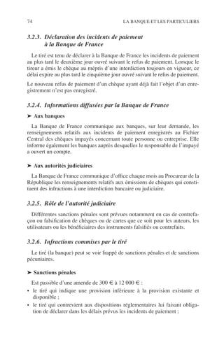 74 LA BANQUE ET LES PARTICULIERS
3.2.3. Déclaration des incidents de paiement
à la Banque de France
Le tiré est tenu de déclarer à la Banque de France les incidents de paiement
au plus tard le deuxième jour ouvré suivant le refus de paiement. Lorsque le
tireur a émis le chèque au mépris d’une interdiction toujours en vigueur, ce
délai expire au plus tard le cinquième jour ouvré suivant le refus de paiement.
Le nouveau refus de paiement d’un chèque ayant déjà fait l’objet d’un enre-
gistrement n’est pas enregistré.
3.2.4. Informations diffusées par la Banque de France
➤ Aux banques
La Banque de France communique aux banques, sur leur demande, les
renseignements relatifs aux incidents de paiement enregistrés au Fichier
Central des chèques impayés concernant toute personne ou entreprise. Elle
informe également les banques auprès desquelles le responsable de l’impayé
a ouvert un compte.
➤ Aux autorités judiciaires
La Banque de France communique d’ofﬁce chaque mois au Procureur de la
République les renseignements relatifs aux émissions de chèques qui consti-
tuent des infractions à une interdiction bancaire ou judiciaire.
3.2.5. Rôle de l’autorité judiciaire
Différentes sanctions pénales sont prévues notamment en cas de contrefa-
çon ou falsiﬁcation de chèques ou de cartes que ce soit pour les auteurs, les
utilisateurs ou les bénéﬁciaires des instruments falsiﬁés ou contrefaits.
3.2.6. Infractions commises par le tiré
Le tiré (la banque) peut se voir frappé de sanctions pénales et de sanctions
pécuniaires.
➤ Sanctions pénales
Est passible d’une amende de 300 € à 12 000 € :
• le tiré qui indique une provision inférieure à la provision existante et
disponible ;
• le tiré qui contrevient aux dispositions réglementaires lui faisant obliga-
tion de déclarer dans les délais prévus les incidents de paiement ;
 