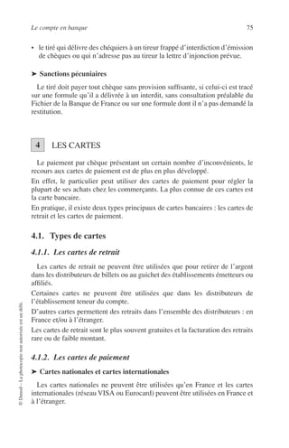 Le compte en banque 75
©Dunod–Laphotocopienonautoriséeestundélit.
• le tiré qui délivre des chéquiers à un tireur frappé d’interdiction d’émission
de chèques ou qui n’adresse pas au tireur la lettre d’injonction prévue.
➤ Sanctions pécuniaires
Le tiré doit payer tout chèque sans provision sufﬁsante, si celui-ci est tracé
sur une formule qu’il a délivrée à un interdit, sans consultation préalable du
Fichier de la Banque de France ou sur une formule dont il n’a pas demandé la
restitution.
LES CARTES
Le paiement par chèque présentant un certain nombre d’inconvénients, le
recours aux cartes de paiement est de plus en plus développé.
En effet, le particulier peut utiliser des cartes de paiement pour régler la
plupart de ses achats chez les commerçants. La plus connue de ces cartes est
la carte bancaire.
En pratique, il existe deux types principaux de cartes bancaires : les cartes de
retrait et les cartes de paiement.
4.1. Types de cartes
4.1.1. Les cartes de retrait
Les cartes de retrait ne peuvent être utilisées que pour retirer de l’argent
dans les distributeurs de billets ou au guichet des établissements émetteurs ou
afﬁliés.
Certaines cartes ne peuvent être utilisées que dans les distributeurs de
l’établissement teneur du compte.
D’autres cartes permettent des retraits dans l’ensemble des distributeurs : en
France et/ou à l’étranger.
Les cartes de retrait sont le plus souvent gratuites et la facturation des retraits
rare ou de faible montant.
4.1.2. Les cartes de paiement
➤ Cartes nationales et cartes internationales
Les cartes nationales ne peuvent être utilisées qu’en France et les cartes
internationales (réseau VISA ou Eurocard) peuvent être utilisées en France et
à l’étranger.
4
 