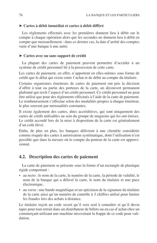 76 LA BANQUE ET LES PARTICULIERS
➤ Cartes à débit immédiat et cartes à débit différé
Les règlements effectués avec les premières donnent lieu à débit sur le
compte à chaque opération alors que les secondes ne donnent lieu à débit en
compte que mensuellement : dans ce dernier cas, la date d’arrêté des comptes
varie d’une banque à une autre.
➤ Cartes avec ou sans support de crédit
La plupart des cartes de paiement peuvent permettre d’accéder à un
système de crédit personnel lié à la possession de cette carte.
Les cartes de paiement, en effet, n’apportent en elles-mêmes sous forme de
crédit que le délai qui existe entre l’achat et de débit au compte du titulaire.
Certains organismes émetteurs de cartes de paiement ont pris la décision
d’offrir à tout ou partie des porteurs de la carte, un découvert permanent
plafonné qui revêt l’aspect d’un crédit personnel. Ce crédit personnel ne peut
être utilisé que pour des règlements effectués à l’aide de la carte de paiement.
Le remboursement s’effectue selon des modalités propres à chaque émetteur,
le plus souvent par mensualités constantes.
Il existe également des cartes, dites accréditives, qui sont uniquement des
cartes de crédit utilisables au sein du groupe de magasins qui les ont émises.
Le crédit accordé lors de la mise à disposition de la carte est généralement
d’un coût élevé.
Enﬁn, de plus en plus, les banques délivrent à une clientèle considérée
comme risquée des cartes à autorisation systématique, dont l’utilisation n’est
possible que dans la mesure où le compte du porteur de la carte est approvi-
sionné.
4.2. Description des cartes de paiement
La carte de paiement se présente sous la forme d’un rectangle de plastique
rigide comportant :
• au recto : le nom de la carte, le numéro de la carte, la période de validité, le
nom de la banque qui a délivré la carte, le nom du titulaire et une puce
électronique,
• au verso : une bande magnétique et un spécimen de la signature du titulaire
de la carte ainsi qu’un numéro de contrôle à 3 chiffres utilisé pour limiter
les fraudes lors des achats à distance.
Le titulaire reçoit un code secret qu’il sera seul à connaître et qu’il devra
taper pour tout retrait dans un distributeur de billets ou en cas d’achat chez un
commerçant utilisant une machine nécessitant la frappe de ce code pour vali-
dation.
 