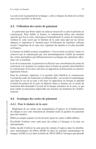 Le compte en banque 77
©Dunod–Laphotocopienonautoriséeestundélit.
La carte reste la propriété de la banque ; celle-ci dispose du droit de la retirer
sans avoir à justiﬁer sa décision.
4.3. Utilisation des cartes de paiement
Le particulier qui désire régler un achat au moyen de sa carte la présente au
commerçant. Pour établir sa facture, le commerçant utilise une machine
spéciale qui lira la carte, interrogera éventuellement le centre de traitement,
vériﬁera le code secret que le titulaire de la carte aura tapé sur un clavier
adéquat et imprimera le montant payé (l’utilisation de machines utilisant
encore l’empreinte de la carte avec signature du titulaire n’est plus possible
en France).
La facture est établie en deux exemplaires : l’un est remis au client, l’autre est
conservé par le commerçant qui sera automatiquement crédité du montant
des ventes journalières par télétransmission à sa banque des opérations effec-
tuées sur sa machine.
Lors de la transaction, le paiement est effectué sans consultation du centre de
traitement si le montant est compris dans la limite de garantie dont bénéﬁcie
le commerçant. Si la carte a été mise en opposition, la transaction est automa-
tiquement refusée.
Pour les montants supérieurs à la garantie dont bénéﬁcie le commerçant,
l’accord du centre de traitement est indispensable : cet accord est automatique
sauf dans le cas où la carte a été mise en opposition ou lorsque le plafond
d’achats du porteur de la carte est dépassé (dans ce dernier cas, le centre de
traitement doit demander l’accord de la banque émettrice de la carte, ce qui
peut rendre la transaction impossible aux horaires de fermeture de l’établis-
sement).
4.4. Avantages des cartes de paiement
4.4.1. Pour le titulaire de la carte
Règlement de ses achats sans manipulation d’espèces ou d’établissement
de chèque et ceci sans limitation de montant (seule la garantie de paiement
peut être limitée).
Débit en compte reporté à la ﬁn du mois (pour les cartes à débit différé).
Possibilité d’utiliser cette carte pour des achats à l’étranger si la carte est
internationale.
Enﬁn, faculté d’utiliser la carte pour des retraits d’espèces dans les distribu-
teurs automatiques de billets (DAB) ou dans les guichets automatiques de
banques (GAB) et ceci dans la limite de 300 € (600 à l’étranger) par période
 
