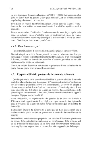 78 LA BANQUE ET LES PARTICULIERS
de sept jours pour les cartes classiques et 900 € (1 500 à l’étranger) ou plus
pour les cartes haut de gamme (voire plus dans les GAB de l’établissement
auprès duquel est ouvert le compte).
Pour éviter les risques de retraits frauduleux (vol ou perte de la carte) le titu-
laire de la carte utilise un code conﬁdentiel à 4 chiffres qu’il est seul à
connaître.
En cas de tentative d’utilisation frauduleuse ou de toute façon après trois
essais infructueux, en cas d’achat la puce est neutralisée et en cas de retrait,
la carte est conservée automatiquement par la machine aﬁn d’éviter les tenta-
tives effectuées par des escrocs persévérants.
4.4.2. Pour le commerçant
Pas de manipulations d’espèces ni de risque de chèques sans provision.
Garantie du paiement de la facture jusqu’à concurrence d’un montant ﬁxé par
sa banque et ce sans formalités (le montant est très variable d’un commerçant
à l’autre, certains ne bénéﬁciant toutefois d’aucune garantie) ou au-delà
après accord du centre de traitement.
Crédit en compte immédiat moyennant le paiement d’une commission en
partie ﬁxe, en partie proportionnelle au montant.
4.5. Responsabilité du porteur de la carte de paiement
Quelle que soit la carte bancaire qu’il utilise le porteur dispose d’un code
conﬁdentiel qu’il est amené à composer à l’occasion de retraits d’espèces ou
lors de certains paiements auprès des commerçants. Ce code est propre à
chaque carte et valide les opérations comme une véritable signature. Il est
donc impératif que le titulaire de la carte en respecte la conﬁdentialité. Si le
porteur égare sa carte ou se la fait voler, il doit immédiatement faire opposi-
tion pour dégager sa responsabilité.
Avant opposition, la responsabilité du porteur de la carte est limitée à
150 euros, sauf opposition tardive, négligence (par exemple, inscription du
code à proximité de la carte ou sur la carte) ou utilisation par un membre de
la famille.
L’utilisation abusive du numéro de la carte par un tiers doit donner lieu à
remboursement par la banque du porteur des sommes indûment débitées en
compte.
De nombreux établissements proposent des contrats d’assurance permettant
au porteur de la carte d’être assuré contre les conséquences de la perte, du vol
ou de l’utilisation frauduleuse de sa carte sauf comportement particulière-
ment négligent de sa part, dont la preuve devra être apportée par la banque.
 