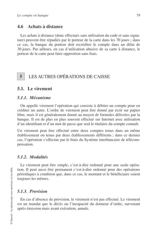Le compte en banque 79
©Dunod–Laphotocopienonautoriséeestundélit.
4.6 Achats à distance
Les achats à distance (donc effectués sans utilisation du code et sans signa-
ture) peuvent être répudiés par le porteur de la carte dans les 70 jours ; dans
ce cas, la banque du porteur doit recréditer le compte dans un délai de
30 jours. Par ailleurs, en cas d’utilisation abusive de sa carte à distance, le
porteur de la carte peut faire opposition sans frais.
LES AUTRES OPÉRATIONS DE CAISSE
5.1. Le virement
5.1.1. Mécanisme
On appelle virement l’opération qui consiste à débiter un compte pour en
créditer un autre. L’ordre de virement peut être donné par écrit sur papier
libre, mais il est généralement donné au moyen de formules délivrées par la
banque. Il est de plus en plus souvent effectué sur Internet avec utilisation
d’un identiﬁant et d’un mot de passe que seul le titulaire du compte connaît.
Un virement peut être effectué entre deux comptes tenus dans un même
établissement ou tenus par deux établissements différents ; dans ce dernier
cas, l’opération s’effectue par le biais du Système interbancaire de télécom-
pensation.
5.1.2. Modalités
Le virement peut être simple, c’est-à-dire ordonné pour une seule opéra-
tion. Il peut aussi être permanent c’est-à-dire ordonné pour des opérations
périodiques à condition que, dans ce cas, le montant et le bénéﬁciaire soient
toujours les mêmes.
5.1.3. Provision
En cas d’absence de provision, le virement n’est pas effectué. Le virement
est un mandat que le décès ou l’incapacité du donneur d’ordre, survenant
après émission mais avant exécution, annule.
5
 