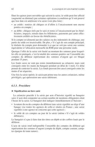 82 LA BANQUE ET LES PARTICULIERS
Dans les quinze jours ouvrables qui suivent la saisie, le solde peut être affecté
(augmenté ou diminué) par certaines opérations à condition qu’il soit prouvé
que leur date est antérieure à la saisie (voir plus loin) :
• au crédit : remises de chèques et d’effets à l’encaissement non encore
portées en compte ;
• au débit : chèques tirés par le saisi et remis à l’encaissement par les béné-
ﬁciaires, impayés, retraits dans les billetteries, paiements par cartes effec-
tivement crédités en faveur des bénéﬁciaires.
Si le compte est alimenté par des salaires ou des indemnités de chômage, une
partie du solde est insaisissable. De plus, s’il s’agit de son compte principal,
le titulaire du compte peut demander à ce que ne soit pas saisie une somme
équivalente à l’allocation mensuelle du RMI pour une personne seule.
Quoique l’effet de la saisie soit limité au montant des sommes pour lesquel-
les elle est pratiquée, c’est la totalité des sommes portées sur l’ensemble des
comptes du débiteur représentant des sommes d’argent qui est bloqué
pendant 15 jours.
Les fonds saisis ne sont pas remis immédiatement au créancier, mais sont
consignés entre les mains du banquier pendant un délai de 1 mois. Ce délai
permet de contester la saisie. Les fonds peuvent être aussi consignés entre les
mains d’un séquestre.
Une fois la saisie opérée, le saisissant prime tous les autres créanciers, même
privilégiés, qui opéreraient une saisie ultérieure.
6.1.3. Procédure
➤ Signiﬁcation au tiers saisi
Le créancier procède à la saisie par acte d’huissier signiﬁé au banquier
saisi. L’acte doit comporter un certain nombre de mentions obligatoires dont
l’heure de la saisie. Le banquier doit indiquer immédiatement à l’huissier :
• la nature du ou des comptes du débiteur (une saisie signiﬁée au siège d’une
banque vise toutes les agences de celle-ci situées en France ; une saisie
signiﬁée à une agence ne concerne que cette agence) ;
• le solde de ces comptes au jour de la saisie (même s’il s’agit de soldes
débiteurs).
Le banquier n’a pas à faire état des titres en dépôt et des coffres loués par le
débiteur.
L’acte de saisie rend indisponible l’ensemble des comptes du débiteur qui
représentent des sommes d’argent (compte de dépôt, compte courant, comp-
tes épargne de toute nature).
 