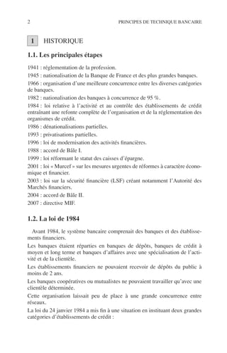 2 PRINCIPES DE TECHNIQUE BANCAIRE
HISTORIQUE
1.1. Les principales étapes
1941 : réglementation de la profession.
1945 : nationalisation de la Banque de France et des plus grandes banques.
1966 : organisation d’une meilleure concurrence entre les diverses catégories
de banques.
1982 : nationalisation des banques à concurrence de 95 %.
1984 : loi relative à l’activité et au contrôle des établissements de crédit
entraînant une refonte complète de l’organisation et de la réglementation des
organismes de crédit.
1986 : dénationalisations partielles.
1993 : privatisations partielles.
1996 : loi de modernisation des activités ﬁnancières.
1988 : accord de Bâle I.
1999 : loi réformant le statut des caisses d’épargne.
2001 : loi « Murcef » sur les mesures urgentes de réformes à caractère écono-
mique et ﬁnancier.
2003 : loi sur la sécurité ﬁnancière (LSF) créant notamment l’Autorité des
Marchés ﬁnanciers.
2004 : accord de Bâle II.
2007 : directive MIF.
1.2. La loi de 1984
Avant 1984, le système bancaire comprenait des banques et des établisse-
ments ﬁnanciers.
Les banques étaient réparties en banques de dépôts, banques de crédit à
moyen et long terme et banques d’affaires avec une spécialisation de l’acti-
vité et de la clientèle.
Les établissements ﬁnanciers ne pouvaient recevoir de dépôts du public à
moins de 2 ans.
Les banques coopératives ou mutualistes ne pouvaient travailler qu’avec une
clientèle déterminée.
Cette organisation laissait peu de place à une grande concurrence entre
réseaux.
La loi du 24 janvier 1984 a mis ﬁn à une situation en instituant deux grandes
catégories d’établissements de crédit :
1
 