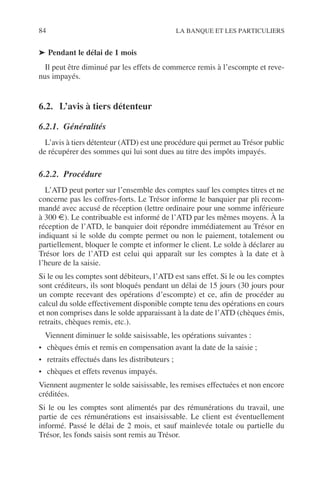 84 LA BANQUE ET LES PARTICULIERS
➤ Pendant le délai de 1 mois
Il peut être diminué par les effets de commerce remis à l’escompte et reve-
nus impayés.
6.2. L’avis à tiers détenteur
6.2.1. Généralités
L’avis à tiers détenteur (ATD) est une procédure qui permet au Trésor public
de récupérer des sommes qui lui sont dues au titre des impôts impayés.
6.2.2. Procédure
L’ATD peut porter sur l’ensemble des comptes sauf les comptes titres et ne
concerne pas les coffres-forts. Le Trésor informe le banquier par pli recom-
mandé avec accusé de réception (lettre ordinaire pour une somme inférieure
à 300 €). Le contribuable est informé de l’ATD par les mêmes moyens. À la
réception de l’ATD, le banquier doit répondre immédiatement au Trésor en
indiquant si le solde du compte permet ou non le paiement, totalement ou
partiellement, bloquer le compte et informer le client. Le solde à déclarer au
Trésor lors de l’ATD est celui qui apparaît sur les comptes à la date et à
l’heure de la saisie.
Si le ou les comptes sont débiteurs, l’ATD est sans effet. Si le ou les comptes
sont créditeurs, ils sont bloqués pendant un délai de 15 jours (30 jours pour
un compte recevant des opérations d’escompte) et ce, aﬁn de procéder au
calcul du solde effectivement disponible compte tenu des opérations en cours
et non comprises dans le solde apparaissant à la date de l’ATD (chèques émis,
retraits, chèques remis, etc.).
Viennent diminuer le solde saisissable, les opérations suivantes :
• chèques émis et remis en compensation avant la date de la saisie ;
• retraits effectués dans les distributeurs ;
• chèques et effets revenus impayés.
Viennent augmenter le solde saisissable, les remises effectuées et non encore
créditées.
Si le ou les comptes sont alimentés par des rémunérations du travail, une
partie de ces rémunérations est insaisissable. Le client est éventuellement
informé. Passé le délai de 2 mois, et sauf mainlevée totale ou partielle du
Trésor, les fonds saisis sont remis au Trésor.
 