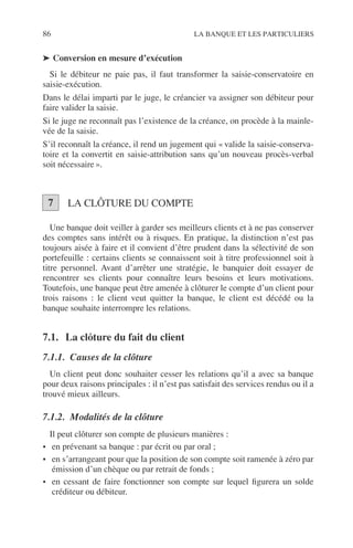 86 LA BANQUE ET LES PARTICULIERS
➤ Conversion en mesure d’exécution
Si le débiteur ne paie pas, il faut transformer la saisie-conservatoire en
saisie-exécution.
Dans le délai imparti par le juge, le créancier va assigner son débiteur pour
faire valider la saisie.
Si le juge ne reconnaît pas l’existence de la créance, on procède à la mainle-
vée de la saisie.
S’il reconnaît la créance, il rend un jugement qui « valide la saisie-conserva-
toire et la convertit en saisie-attribution sans qu’un nouveau procès-verbal
soit nécessaire ».
LA CLÔTURE DU COMPTE
Une banque doit veiller à garder ses meilleurs clients et à ne pas conserver
des comptes sans intérêt ou à risques. En pratique, la distinction n’est pas
toujours aisée à faire et il convient d’être prudent dans la sélectivité de son
portefeuille : certains clients se connaissent soit à titre professionnel soit à
titre personnel. Avant d’arrêter une stratégie, le banquier doit essayer de
rencontrer ses clients pour connaître leurs besoins et leurs motivations.
Toutefois, une banque peut être amenée à clôturer le compte d’un client pour
trois raisons : le client veut quitter la banque, le client est décédé ou la
banque souhaite interrompre les relations.
7.1. La clôture du fait du client
7.1.1. Causes de la clôture
Un client peut donc souhaiter cesser les relations qu’il a avec sa banque
pour deux raisons principales : il n’est pas satisfait des services rendus ou il a
trouvé mieux ailleurs.
7.1.2. Modalités de la clôture
Il peut clôturer son compte de plusieurs manières :
• en prévenant sa banque : par écrit ou par oral ;
• en s’arrangeant pour que la position de son compte soit ramenée à zéro par
émission d’un chèque ou par retrait de fonds ;
• en cessant de faire fonctionner son compte sur lequel ﬁgurera un solde
créditeur ou débiteur.
7
 