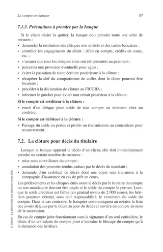 Le compte en banque 87
©Dunod–Laphotocopienonautoriséeestundélit.
7.1.3. Précautions à prendre par la banque
Si le client désire la quitter, la banque doit prendre toute une série de
mesures :
• demander la restitution des chèques non utilisés et des cartes bancaires ;
• contrôler les engagements du client : débit en compte, crédits en cours,
etc. ;
• s’assurer que tous les chèques émis ont été présentés au paiement ;
• percevoir une provision éventuelle pour agios ;
• éviter la passation de toute écriture postérieure à la clôture ;
• récupérer la clef du compartiment de coffre dont le client pourrait être
locataire ;
• procéder à la déclaration de clôture au FICOBA ;
• informer le guichet pour éviter tout retrait postérieur à la clôture.
Si le compte est créditeur à la clôture :
• envoi d’un chèque pour solde de tout compte ou virement chez un
confrère,
Si le compte est débiteur à la clôture :
• Passage du solde en pertes et proﬁts ou transmission au contentieux pour
recouvrement.
7.2. La clôture pour décès du titulaire
Lorsque la banque apprend le décès d’un client, elle doit immédiatement
prendre un certain nombre de mesures :
• mise sous surveillance du compte ;
• annulation des pouvoirs rendus caducs par le décès du mandant ;
• demande d’un certiﬁcat de décès dont une copie sera transmise à la
compagnie d’assurance en cas de prêt en cours.
Les prélèvements et les chèques émis avant le décès par le titulaire du compte
ou son mandataire doivent être payés si le solde du compte le permet. Lors-
que le solde créditeur est faible (en général moins de 2 000 euros), les héri-
tiers pourront obtenir, sous leur responsabilité, le versement du solde du
compte. Dans le cas contraire, le banquier communiquera au notaire la liste
des avoirs détenus par le client au jour du décès et ouvrira un compte au nom
de la succession.
En cas de compte joint fonctionnant sous la signature d’un seul cotitulaire, le
décès d’un cotitulaire de compte joint n’entraîne le blocage du compte qu’à
la demande des héritiers.
 