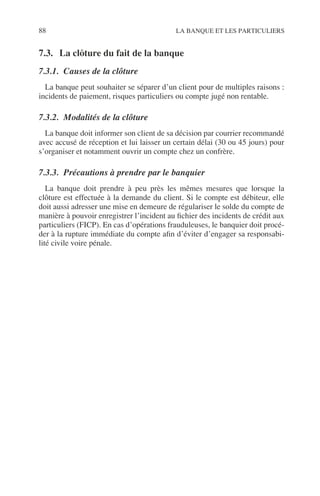 88 LA BANQUE ET LES PARTICULIERS
7.3. La clôture du fait de la banque
7.3.1. Causes de la clôture
La banque peut souhaiter se séparer d’un client pour de multiples raisons :
incidents de paiement, risques particuliers ou compte jugé non rentable.
7.3.2. Modalités de la clôture
La banque doit informer son client de sa décision par courrier recommandé
avec accusé de réception et lui laisser un certain délai (30 ou 45 jours) pour
s’organiser et notamment ouvrir un compte chez un confrère.
7.3.3. Précautions à prendre par le banquier
La banque doit prendre à peu près les mêmes mesures que lorsque la
clôture est effectuée à la demande du client. Si le compte est débiteur, elle
doit aussi adresser une mise en demeure de régulariser le solde du compte de
manière à pouvoir enregistrer l’incident au ﬁchier des incidents de crédit aux
particuliers (FICP). En cas d’opérations frauduleuses, le banquier doit procé-
der à la rupture immédiate du compte aﬁn d’éviter d’engager sa responsabi-
lité civile voire pénale.
 