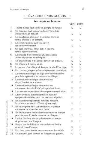 Le compte en banque 89
©Dunod–Laphotocopienonautoriséeestundélit.
♦ ÉVALUONS NOS ACQUIS ♦
Le compte en banque
VRAI FAUX
1. Tout le monde peut ouvrir un compte en banque. ❑ ❑
2. Un banquier peut toujours refuser l’ouverture
d’un compte en banque. ❑ ❑
3. Le mandataire a toujours les mêmes pouvoirs
que le titulaire d’un compte. ❑ ❑
4. Le compte joint ne peut être ouvert
qu’à un couple marié. ❑ ❑
5. On peut retirer des fonds dans n’importe
quelle agence bancaire. ❑ ❑
6. Le titulaire d’un compte de chèques a droit
automatiquement à un chéquier. ❑ ❑
7. Un chèque barré n’est jamais payable en espèces. ❑ ❑
8. Un chèque est valable un an. ❑ ❑
9. Le porteur d’un chèque de banque est sûr d’être payé. ❑ ❑
10. Un commerçant peut refuser un paiement par chèque. ❑ ❑
11. Le tireur d’un chèque en litige avec le bénéﬁciaire
peut faire opposition au paiement du chèque. ❑ ❑
12. L’émetteur d’un chèque sans provision
risque la saisie de ses biens. ❑ ❑
13. L’émetteur d’un chèque sans provision
est toujours interdit de chéquier pendant 5 ans. ❑ ❑
14. Le virement ne peut être fait que pour une opération. ❑ ❑
15. Le prélèvement automatique n’est possible
que pour des échéances et des montants réguliers. ❑ ❑
16. En acceptant un paiement par carte bancaire,
le commerçant est sûr d’être toujours payé. ❑ ❑
17. En cas de perte de sa carte bancaire, le porteur
est toujours responsable sans limite. ❑ ❑
18. En déplacement, le titulaire d’un compte en banque
peut disposer de fonds sans carte ni chéquier. ❑ ❑
19. Le titre interbancaire de paiement est un moyen
de paiement entre banques. ❑ ❑
20. Il n’y a pas de différence entre saisie-attribution
et avis à tiers détenteur. ❑ ❑
21. Un client peut clôturer son compte sans formalités. ❑ ❑
22. Un banquier peut clôturer un compte sans préavis. ❑ ❑
 
