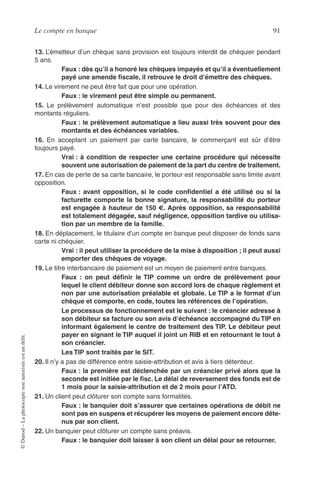 Le compte en banque 91
©Dunod–Laphotocopienonautoriséeestundélit.
13. L’émetteur d’un chèque sans provision est toujours interdit de chéquier pendant
5 ans.
Faux : dès qu’il a honoré les chèques impayés et qu’il a éventuellement
payé une amende ﬁscale, il retrouve le droit d’émettre des chèques.
14. Le virement ne peut être fait que pour une opération.
Faux : le virement peut être simple ou permanent.
15. Le prélèvement automatique n’est possible que pour des échéances et des
montants réguliers.
Faux : le prélèvement automatique a lieu aussi très souvent pour des
montants et des échéances variables.
16. En acceptant un paiement par carte bancaire, le commerçant est sûr d’être
toujours payé.
Vrai : à condition de respecter une certaine procédure qui nécessite
souvent une autorisation de paiement de la part du centre de traitement.
17. En cas de perte de sa carte bancaire, le porteur est responsable sans limite avant
opposition.
Faux : avant opposition, si le code conﬁdentiel a été utilisé ou si la
facturette comporte la bonne signature, la responsabilité du porteur
est engagée à hauteur de 150 €. Après opposition, sa responsabilité
est totalement dégagée, sauf négligence, opposition tardive ou utilisa-
tion par un membre de la famille.
18. En déplacement, le titulaire d’un compte en banque peut disposer de fonds sans
carte ni chéquier.
Vrai : il peut utiliser la procédure de la mise à disposition ; il peut aussi
emporter des chèques de voyage.
19. Le titre interbancaire de paiement est un moyen de paiement entre banques.
Faux : on peut déﬁnir le TIP comme un ordre de prélèvement pour
lequel le client débiteur donne son accord lors de chaque règlement et
non par une autorisation préalable et globale. Le TIP a le format d’un
chèque et comporte, en code, toutes les références de l’opération.
Le processus de fonctionnement est le suivant : le créancier adresse à
son débiteur sa facture ou son avis d’échéance accompagné du TIP en
informant également le centre de traitement des TIP. Le débiteur peut
payer en signant le TIP auquel il joint un RIB et en retournant le tout à
son créancier.
Les TIP sont traités par le SIT.
20. Il n’y a pas de différence entre saisie-attribution et avis à tiers détenteur.
Faux : la première est déclenchée par un créancier privé alors que la
seconde est initiée par le ﬁsc. Le délai de reversement des fonds est de
1 mois pour la saisie-attribution et de 2 mois pour l’ATD.
21. Un client peut clôturer son compte sans formalités.
Faux : le banquier doit s’assurer que certaines opérations de débit ne
sont pas en suspens et récupérer les moyens de paiement encore déte-
nus par son client.
22. Un banquier peut clôturer un compte sans préavis.
Faux : le banquier doit laisser à son client un délai pour se retourner.
 