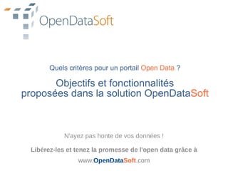 Quels critères pour un portail Open Data ?

       Objectifs et fonctionnalités
proposées dans la solution OpenDataSoft



            N'ayez pas honte de vos données !

 Libérez-les et tenez la promesse de l'open data grâce à
                www.OpenDataSoft.com
 