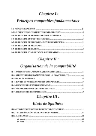 Chapitre I :
Principes comptables fondamentaux
I-1- ASPECTS GENERAUX ………………………………………………………………2
I-2-LE PRINCIPE DE CONTINUITE D'EXPLOITATION……………………….….…2
I-3- LE PRINCIPE DE PERMANENCE DES METHODES………………………….…3
I-4- LE PRINCIPE DU COUT HISTORIQUE………………………………………....…3
I-5- LE PRINCIPE DE SPECIALISATION DES EXERCICES……………………..….3
I-6- LE PRINCIPE DE PRUDENCE……………………………………….……….……..3
I-7- LE PRINCIPE DE CLARTE……………………………………….…………….…....3
I-8- LE PRINCIPE D'IMPORTANCE SIGNIFICATIVE………………………….…....4
Chapitre II :
Organisation de la comptabilité
II-1 - OBJECTIFS DE L'ORGANISATION COMPTABLE………………………….…6
II-2- STRUCTURES FONDAMENTALES DE LA COMPTABILITE…………………6
II-3 - PLAN DE COMPTES……………………………………….……………………..…6
II-4 - LIVRES ET AUTRES SUPPORTS COMPTABLES………………………………7
II-5 - PROCEDURES D'ENREGISTREMENT………………………………………..…8
II-6- PREPARATION DES ETATS DE SYNTHESE……………………………….……8
II-7 - PROCEDURES DE TRAITEMENT……………………………………….……..…9
Chapitre III :
Etats de Synthèse
III-1- FINALITES ET NATURE DES ETATS DE SYNTHESE…………………….…11
III-2 - ETABLISSEMENT DES ETATS DE SYNTHESE………………………………11
III-3- LE BILAN (B L) ……………………………………………………………….……12
a) passif………………………………………………………………………..……12
b) actif………………………………………………………………………………12
 