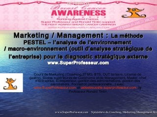 www.SuperProfesseur.com Spécialiste du Coaching, Marketing,Management,Ecowww.SuperProfesseur.com Spécialiste du Coaching, Marketing,Management,Eco
Marketing / Management :Marketing / Management : La méthodeLa méthode
PESTEL – l’analyse de l'environnementPESTEL – l’analyse de l'environnement
/ macro-environnement (outil d’analyse stratégique de/ macro-environnement (outil d’analyse stratégique de
l’entreprise) pour le diagnostic stratégique externel’entreprise) pour le diagnostic stratégique externe
www.SuperProfesseur.comwww.SuperProfesseur.com
Cours de Marketing (Coaching,STMG, BTS, DUT tertiaire, Licence de
gestion, Ecoles supérieures de Commerce et de Management, Master, chef
d’Entreprise, Entrepreneur, gestion des administrations, gestion des
associations, Formation professionnelle...) avec
www.SuperProfesseur.com et aideetreussite.superprofesseur.com by
Professeur Ronald Tintin
 