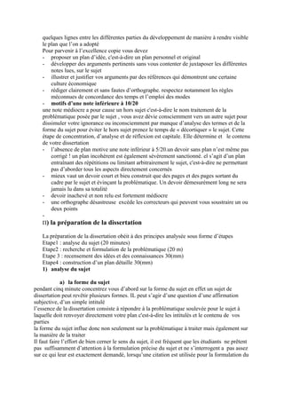 quelques lignes entre les différentes parties du développement de manière à rendre visible
le plan que l’on a adopté
Pour parvenir à l’excellence copie vous devez
- proposer un plan d’idée, c'est-à-dire un plan personnel et original
- développer des arguments pertinents sans vous contenter de juxtaposer les différentes
notes lues, sur le sujet
- illustrer et justifier vos arguments par des références qui démontrent une certaine
culture économique
- rédiger clairement et sans fautes d’orthographe. respectez notamment les règles
méconnues de concordance des temps et l’emploi des modes
- motifs d’une note inférieure à 10/20
une note médiocre a pour cause un hors sujet c'est-à-dire le nom traitement de la
problématique posée par le sujet , vous avez dévie consciemment vers un autre sujet pour
dissimuler votre ignorance ou inconsciemment par manque d’analyse des termes et de la
forme du sujet pour éviter le hors sujet prenez le temps de « décortiquer » le sujet. Cette
étape de concentration, d’analyse et de réflexion est capitale. Elle détermine et le contenu
de votre dissertation
- l’absence de plan motive une note inférieur à 5/20.un devoir sans plan n’est même pas
corrigé ! un plan incohérent est également sévèrement sanctionné. el s’agit d’un plan
entraînant des répétitions ou limitant arbitrairement le sujet, c'est-à-dire ne permettant
pas d’aborder tous les aspects directement concernés
- mieux vaut un devoir court et bieu construit que des pages et des pages sortant du
cadre par le sujet et évinçant la problématique. Un devoir démesurément long ne sera
jamais lu dans sa totalité
- devoir inachevé et non relu est fortement médiocre
- une orthographe désastreuse excède les correcteurs qui peuvent vous soustraire un ou
deux points
-
П) la préparation de la dissertation
La préparation de la dissertation obéit à des principes analysée sous forme d’étapes
Etape1 : analyse du sujet (20 minutes)
Etape2 : recherche et formulation de la problématique (20 m)
Etape 3 : recensement des idées et des connaissances 30(mm)
Etape4 : construction d’un plan détaille 30(mm)
1) analyse du sujet
a) la forme du sujet
pendant cinq minute concentrez vous d’abord sur la forme du sujet en effet un sujet de
dissertation peut revêtir plusieurs formes. IL peut s’agir d’une question d’une affirmation
subjective, d’un simple intitulé
l’essence de la dissertation consiste à répondre à la problématique soulevée pour le sujet à
laquelle doit renvoyer directement votre plan c'est-à-dire les intitulés et le contenu de vos
parties
la forme du sujet influe donc non seulement sur la problématique à traiter mais également sur
la manière de la traiter
Il faut faire l’effort de bien cerner le sens du sujet, il est fréquent que les étudiants ne prêtent
pas suffisamment d’attention à la formulation précise du sujet et ne s’interrogent a pas assez
sur ce qui leur est exactement demandé, lorsqu’une citation est utilisée pour la formulation du
 