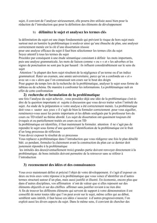 sujet, il convient de l’analyser sérieusement, elle pourra être utilisée aussi bien pour la
rédaction de l’introduction que pour la définition des éléments de développement
b) délimitez le sujet et analysez les termes clés
la délimitation du sujet est une étape fondamentale qui prévient le risque de hors sujet mais
surtout met en lumière la problématique à soulever ainsi qu’une ébauche de plan, une analyser
correctement menée est la clé d’une dissertation réussie
pour une analyse efficace du sujet il faut bien sélectionner les termes clés du sujet
Soyez attentif à tous les termes du sujet
Procédez par conséquent à une étude sémantique consistant à définir les mots importants,
puis une analyse grammaticale, les mots de liaison comme « ou » « et » les adverbes et les
signes de ponctuation ne sont pas la par hasard : ils influent considérablement sur le sens du
sujet
Attention ! la plupart des hors sujet résultent de la négligence d’un terme ou d’un indice
grammatical. Rater un examen, une année universitaire, parce qu’on a confondu un « et »
avec un « ou » alors que l’on connaissait son cours sur le bout des doigts
Pour gagner du temps lors de la recherche de la problématique, analyser le sujet sous forme de
tableau ou de schéma. De manière à confronter les informations. La problématique naît en
effet de cette confrontation
2) recherche et formulation de la problématique
une fois l’analyse du sujet achevée , vous possédez déjà une idée de la problématique c'est-à-
dire de la question importante et sujette à discussion que vous devez traiter selon l’intitulé du
sujet. Au stade de la préparation si votre analyse a été correctement menée. La problématique
doit vous « sauter aux yeux » il s’agit de bien la formuler correctement .pour vous aiguiller,
remémorez-vous aussi les points importants et les débats soulignés par le professeur lors du
cours ou TD relatif au thème abordé. Les sujet de dissertation ont quasiment toujours été
évoqués et ou partiellement traités en cours ou en TD
la problématique est identifiée, il faut maintenant la formuler. attention il ne s’agit pas de
rependre le sujet sous forme d’une question l’identification de la problématique est le fruit
d’un long processus de réflexion
Vous devez exposer le résultat de ce processus
Vous replacez a problématique dans l’introduction que vous rédigerez une fois le plan détaillé
bâti. ce pendant, formulez la clairement avant la construction du plan car ce dernier doit
justement répondre à la problématique
les intitulés des deux(éventuellement trois) grandes partie doivent renvoyer directement à la
problématique. de bons intitulés doivent permettre de la retrouver sans se référer à
l’introduction
3) recensement des idées et des connaissances
Vous avez maintenant défini et précisé l’objet de votre développement. il s’agit d’exposer en
deux ou trois axes votre réponse à la problématique que vous venez d’identifier en d’autres
termes structuré autour d’un plan, mais aussi justifié et illustré. En économie, encore plus que
dans d’autres disciplines, vos affirmation n’ont de valeur que si elles reposent sur des
éléments objectifs et sur des chiffres .affirmer sans justifier revient à ne rien dire
A fin de trouver les différents éléments qui servent de support à votre démonstration il est
conseillé de noter toutes idée que l’on peut avoir sur le sujet, même celles qui au début,
semblent sans intérêt, il faut laisse ces idées s’associer à d’autres progressivement, l’on
exploit aussi les divers aspects du sujet. Dans le même sens, il convient de chercher des
 