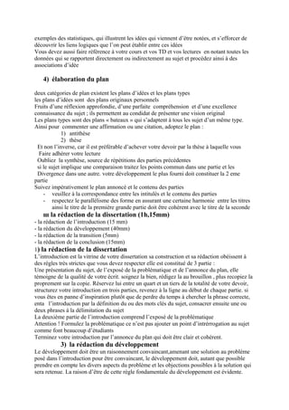exemples des statistiques, qui illustrent les idées qui viennent d’être notées, et s’efforcer de
découvrir les liens logiques que l’on peut établir entre ces idées
Vous devez aussi faire référence à votre cours et vos TD et vos lectures en notant toutes les
données qui se rapportent directement ou indirectement au sujet et procédez ainsi à des
associations d’idée
4) élaboration du plan
deux catégories de plan existent les plans d’idées et les plans types
les plans d’idées sont des plans originaux personnels
Fruits d’une réflexion approfondie, d’une parfaite compréhension et d’une excellence
connaissance du sujet ; ils permettent au condidat de présenter une vision original
Les plans types sont des plans « bateaux » qui s’adaptent à tous les sujet d’un même type.
Ainsi pour commenter une affirmation ou une citation, adoptez le plan :
1) antithèse
2) thèse
Et non l’inverse, car il est préférable d’achever votre devoir par la thèse à laquelle vous
Faire adhérer votre lecture
Oubliez la synthèse, source de répétitions des parties précédentes
si le sujet implique une comparaison traitez les points commun dans une partie et les
Divergence dans une autre. votre développement le plus fourni doit constituer la 2 eme
partie
Suivez impérativement le plan annoncé et le contenu des parties
- veuillez à la correspondance entre les intitulés et le contenu des parties
- respectez le parallélisme des forme en assurant une certaine harmonie entre les titres
ainsi le titre de la première grande partie doit être cohérent avec le titre de la seconde
ш la rédaction de la dissertation (1h,15mm)
- la rédaction de l’introduction (15 mm)
- la rédaction du développement (40mm)
- la rédaction de la transition (5mm)
- la rédaction de la conclusion (15mm)
1) la rédaction de la dissertation
L’introduction est la vitrine de votre dissertation sa construction et sa rédaction obéissent à
des règles très strictes que vous devez respecter elle est constitué de 3 partie :
Une présentation du sujet, de l’exposé de la problématique et de l’annonce du plan, elle
témoigne de la qualité de votre écrit. soignez la bien, rédigez la au brouillon , plus recopiez la
proprement sur la copie. Réservez lui entre un quart et un tiers de la totalité de votre devoir,
structurez votre introduction en trois parties, revenez à la ligne au début de chaque partie. si
vous êtes en panne d’inspiration plutôt que de perdre du temps à chercher la phrase correcte,
enta l’introduction par la définition du ou des mots clés du sujet, consacrer ensuite une ou
deux phrases à la délimitation du sujet
La deuxième partie de l’introduction comprend l’exposé de la problématique
Attention ! Formulez la problématique ce n’est pas ajouter un point d’intrérrogation au sujet
comme font beaucoup d’étudiants
Terminez votre introduction par l’annonce du plan qui doit être clair et cohérent.
3) la rédaction du développement
Le développement doit être un raisonnement convaincant,amenant une solution au problème
posé dans l’introduction pour être convaincant, le développement doit, autant que possible
prendre en compte les divers aspects du problème et les objections possibles à la solution qui
sera retenue. La raison d’être de cette règle fondamentale du développement est évidente.
 