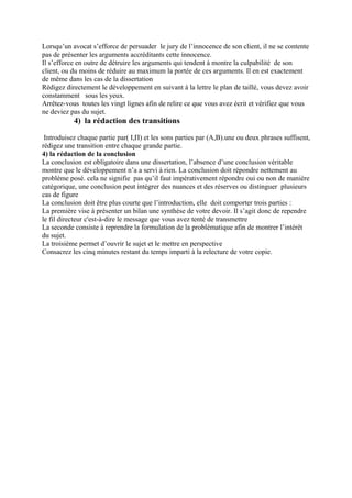 Lorsqu’un avocat s’efforce de persuader le jury de l’innocence de son client, il ne se contente
pas de présenter les arguments accréditants cette innocence.
Il s’efforce en outre de détruire les arguments qui tendent à montre la culpabilité de son
client, ou du moins de réduire au maximum la portée de ces arguments. Il en est exactement
de même dans les cas de la dissertation
Rédigez directement le développement en suivant à la lettre le plan de taillé, vous devez avoir
constamment sous les yeux.
Arrêtez-vous toutes les vingt lignes afin de relire ce que vous avez écrit et vérifiez que vous
ne deviez pas du sujet.
4) la rédaction des transitions
Introduisez chaque partie par( Ι,П) et les sons parties par (A,B).une ou deux phrases suffisent,
rédigez une transition entre chaque grande partie.
4) la rédaction de la conclusion
La conclusion est obligatoire dans une dissertation, l’absence d’une conclusion véritable
montre que le développement n’a a servi à rien. La conclusion doit répondre nettement au
problème posé. cela ne signifie pas qu’il faut impérativement répondre oui ou non de manière
catégorique, une conclusion peut intégrer des nuances et des réserves ou distinguer plusieurs
cas de figure
La conclusion doit être plus courte que l’introduction, elle doit comporter trois parties :
La première vise à présenter un bilan une synthèse de votre devoir. Il s’agit donc de rependre
le fil directeur c'est-à-dire le message que vous avez tenté de transmettre
La seconde consiste à reprendre la formulation de la problématique afin de montrer l’intérêt
du sujet.
La troisième permet d’ouvrir le sujet et le mettre en perspective
Consacrez les cinq minutes restant du temps imparti à la relecture de votre copie.
 