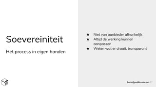 Soevereiniteit
Het process in eigen handen
★ Niet van aanbieder afhankelijk
★ Altijd de werking kunnen
aanpassen
★ Weten wat er draait, transparant
boris@publiccode.net 17
 