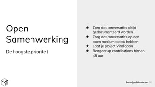 Open
Samenwerking
★ Zorg dat conversaties altijd
gedocumenteerd worden
★ Zorg dat conversaties op een
open medium plaats hebben
★ Laat je project Viral gaan
★ Reageer op contributions binnen
48 uur
boris@publiccode.net 28
De hoogste prioriteit
 