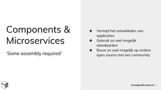 Components &
Microservices
★ Vermijd het ontwikkelen van
applicaties
★ Gebruik zo veel mogelijk
standaarden
★ Bouw zo veel mogelijk op andere
open source met een community
boris@publiccode.net 31
‘Some assembly required’
 