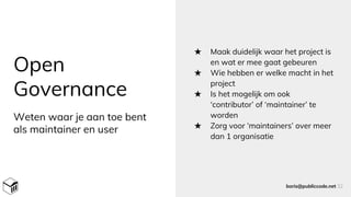 Open
Governance
★ Maak duidelijk waar het project is
en wat er mee gaat gebeuren
★ Wie hebben er welke macht in het
project
★ Is het mogelijk om ook
‘contributor’ of ‘maintainer’ te
worden
★ Zorg voor ‘maintainers’ over meer
dan 1 organisatie
boris@publiccode.net 32
Weten waar je aan toe bent
als maintainer en user
 
