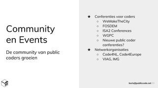 Community
en Events
★ Conferenties voor coders
○ WeMakeTheCity
○ FOSDEM
○ ISA2 Conferences
○ WGPC
○ Nieuwe public coder
conferenties?
★ Netwerkorganisaties
○ Code4NL, Code4Europe
○ VIAG, IMG
boris@publiccode.net 33
De community van public
coders groeien
 