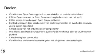 Doelen
● Vertellen wat Open Source gebruiken, ontwikkelen en onderhouden inhoud
● X Open Source en wat de Open Samenwerking is die maakt dat het werkt
● X Hoe samen te werken aan Open Source software
● Context scheppen door voorbeelden van andere gemeentes en overheden te geven,
vooral buiten nederland
● X Het belang van het ontwikkelen in 'components'
● Wat maakt een Open Source project succesvol en hoe kan je daar de vruchten van
plukken
● X Het belang van community
● Vertellen hoe andere overheden om gaan met dingen als aanbestedingen
boris@publiccode.net 4
 