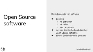 Open Source
software
Het is broncode van software
★ die vrij is
○ te gebruiken
○ te delen
○ aan te passen
★ met een licentie herkend door het
Open Source Initiative
★ zonder garanties word geleverd
boris@publiccode.net 8
 