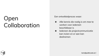 Open
Collaboration
Een ontwikkelproces waar:
★ Alle kennis die nodig is om mee te
werken voor iedereen
beschikbaar is
★ Iedereen de projectcommunicatie
kan inzien en er aan kan
deelnemen
boris@publiccode.net 9
 