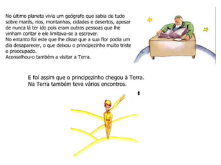 No último planeta vivia um geógrafo que sabia de tudo sobre marés, rios, montanhas, cidades e desertos, apesar de nunca lá ter ido pois eram outras pessoas que lhe vinham contar e ele limitava-se a escrever. No entanto foi este que lhe disse que a sua flor podia um dia desaparecer, o que deixou o principezinho muito triste e preocupado. Aconselhou-o também a visitar a Terra. E foi assim que o principezinho chegou à Terra. Na Terra também teve vários encontros. 