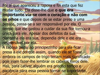 Foi aí que apareceu a raposa e foi esta que fez mudar tudo. Ela disse-lhe que  o que era importante via-se com o coração e não com os olhos  e que depois de se estar preso a uma pessoa, passa-se a ser responsável por ela. O tempo que ele gastou a cuidar da sua flor tornou-a única para ele. Apesar dos defeitos da sua plantinha ela era sua, dependia dele e ele era responsável por ela.  A raposa pediu ao principezinho para ela ficar presa a ele porque assim, quando ele se fosse embora os campos de trigo teriam mais significado pois iriam fazer-lhe lembrar os cabelos loiros dele.  Mas, para cativar alguém era preciso tempo e paciência para essa pessoa tornar-se importante. 