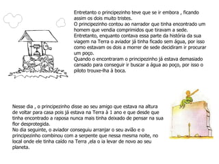 Entretanto o principezinho teve que se ir embora , ficando assim os dois muito tristes. O principezinho contou ao narrador que tinha encontrado um homem que vendia comprimidos que tiravam a sede. Entretanto, enquanto contava essa parte da história da sua viagem na Terra o aviador já tinha ficado sem água, por isso como estavam os dois a morrer de sede decidiram ir procurar um poço. Quando o encontraram o principezinho já estava demasiado cansado para conseguir ir buscar a água ao poço, por isso o piloto trouxe-lha à boca.  Nesse dia , o principezinho disse ao seu amigo que estava na altura de voltar para casa pois já estava na Terra à 1 ano e que desde que tinha encontrado a raposa nunca mais tinha deixado de pensar na sua flor desprotegida. No dia seguinte, o aviador conseguiu arranjar o seu avião e o principezinho combinou com a serpente que nessa mesma noite, no local onde ele tinha caído na Terra ,ela o ia levar de novo ao seu planeta. 