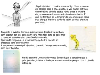 No dia seguinte , o narrador voltou àquele lugar e percebeu que o principezinho já tinha voltado para o seu asteróide porque o corpo já não estava lá. O principezinho consolou o seu amigo dizendo que se ele olhasse para o céu, à noite, ia ver muitas estrelas, e como sabia que ele estava numa delas a rir para ele, era como se todas as estrelas do céu rissem. E que ele também se ia lembrar do seu amigo pois tinha sido ele que lhe tinha dado de beber quando ele mais precisava. Enquanto o aviador dormia o principezinho decidiu ir-se embora sem esperar por ele, pois assim seria mais fácil para os dois; mas o narrador acordou e fez questão de ir com ele. Quando lá chegaram, o principezinho pediu-lhe que ele se afastasse para ele ir sozinho.  A serpente mordeu o principezinho que caiu devagar sobre a areia, sem fazer barulho. 